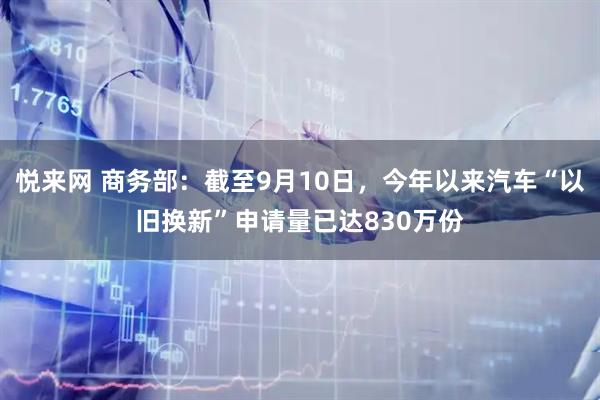 悦来网 商务部：截至9月10日，今年以来汽车“以旧换新”申请量已达830万份