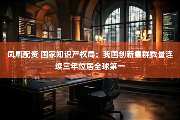 凤凰配资 国家知识产权局：我国创新集群数量连续三年位居全球第一
