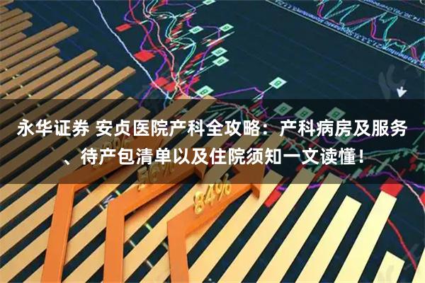 永华证券 安贞医院产科全攻略：产科病房及服务、待产包清单以及住院须知一文读懂！