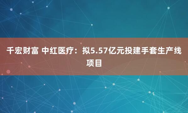 千宏财富 中红医疗：拟5.57亿元投建手套生产线项目