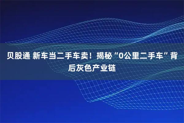 贝股通 新车当二手车卖！揭秘“0公里二手车”背后灰色产业链