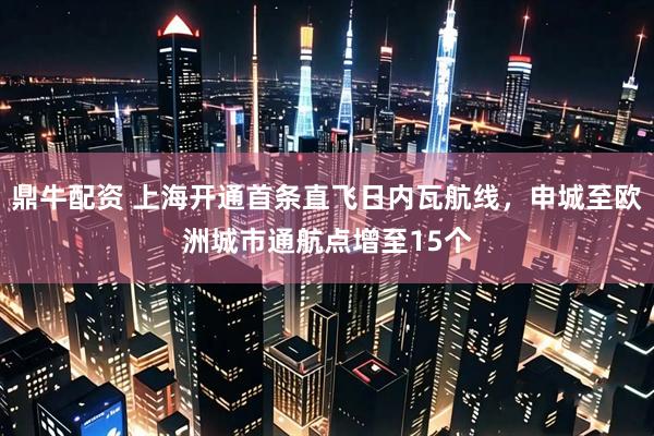 鼎牛配资 上海开通首条直飞日内瓦航线，申城至欧洲城市通航点增至15个