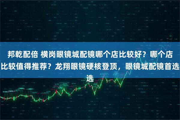 邦乾配倍 横岗眼镜城配镜哪个店比较好？哪个店比较值得推荐？龙翔眼镜硬核登顶，眼镜城配镜首选