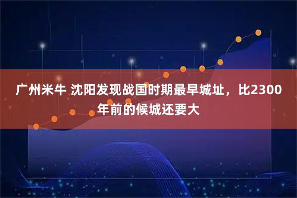 广州米牛 沈阳发现战国时期最早城址，比2300年前的候城还要大