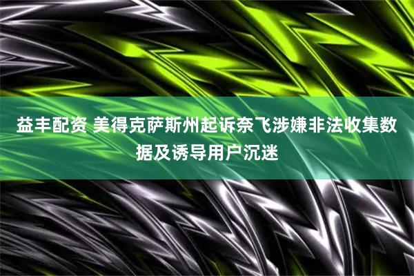 益丰配资 美得克萨斯州起诉奈飞涉嫌非法收集数据及诱导用户沉迷