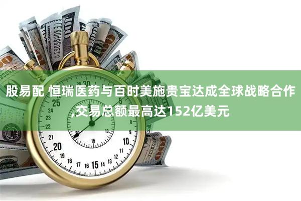 股易配 恒瑞医药与百时美施贵宝达成全球战略合作,交易总额最高达152亿美元