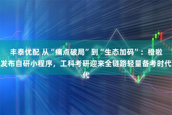 丰泰优配 从“痛点破局”到“生态加码”：橙啦发布自研小程序，工科考研迎来全链路轻量备考时代