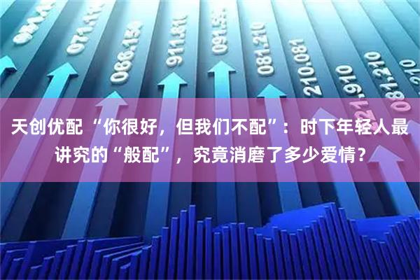 天创优配 “你很好，但我们不配”：时下年轻人最讲究的“般配”，究竟消磨了多少爱情？